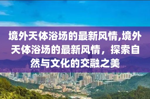 境外天體浴場(chǎng)的最新風(fēng)情,境外天體浴場(chǎng)的最新風(fēng)情，探索自然與文化的交融之美