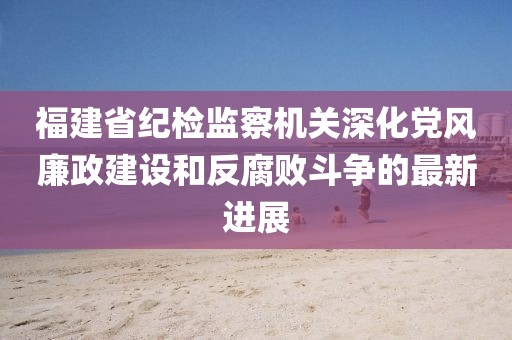 福建省紀檢監(jiān)察機關深化黨風廉政建設和反腐敗斗爭的最新進展