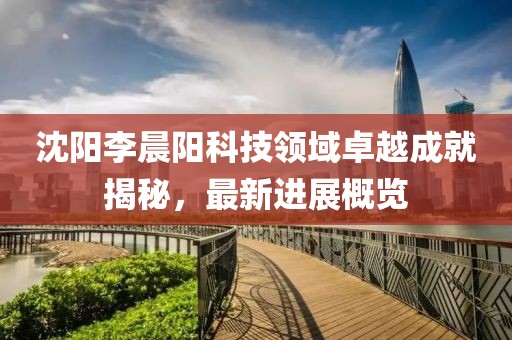 沈陽李晨陽科技領(lǐng)域卓越成就揭秘，最新進(jìn)展概覽