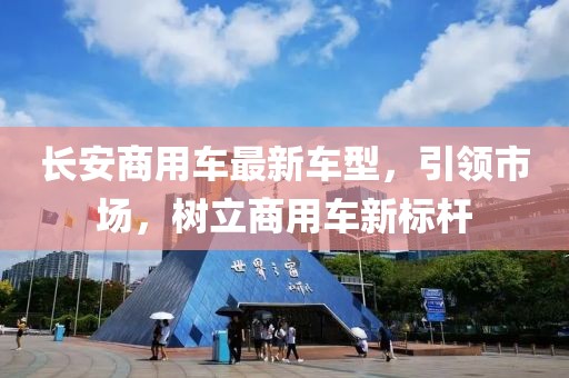 長(zhǎng)安商用車(chē)最新車(chē)型，引領(lǐng)市場(chǎng)，樹(shù)立商用車(chē)新標(biāo)桿