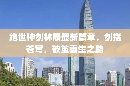 絕世神劍林辰最新篇章，劍指蒼穹，破繭重生之路