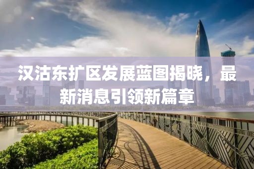 漢沽東擴(kuò)區(qū)發(fā)展藍(lán)圖揭曉，最新消息引領(lǐng)新篇章