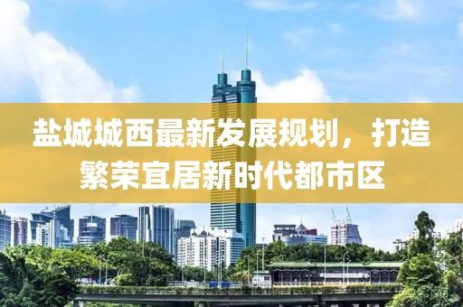 鹽城城西最新發(fā)展規(guī)劃，打造繁榮宜居新時代都市區(qū)