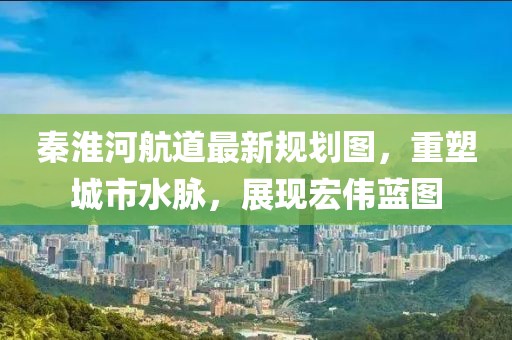 秦淮河航道最新規(guī)劃圖，重塑城市水脈，展現宏偉藍圖
