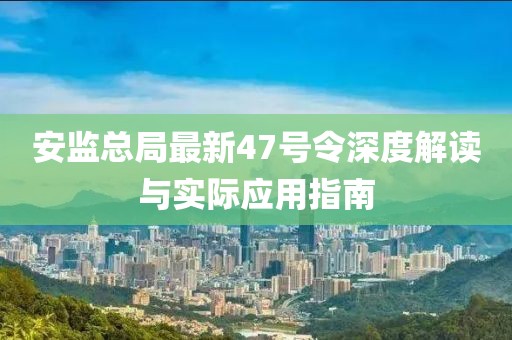 安監(jiān)總局最新47號令深度解讀與實(shí)際應(yīng)用指南