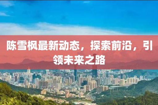 陳雪楓最新動態(tài)，探索前沿，引領(lǐng)未來之路