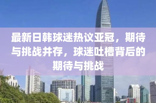 最新日韓球迷熱議亞冠，期待與挑戰(zhàn)并存，球迷吐槽背后的期待與挑戰(zhàn)