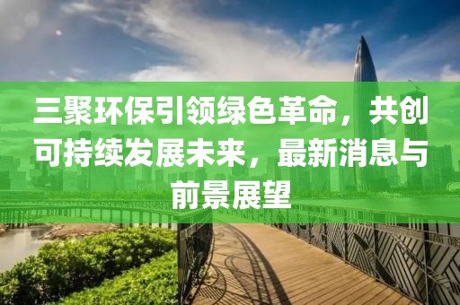 三聚環(huán)保引領(lǐng)綠色革命，共創(chuàng)可持續(xù)發(fā)展未來，最新消息與前景展望