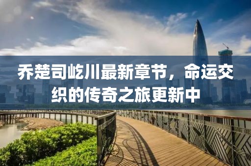 喬楚司屹川最新章節(jié)，命運(yùn)交織的傳奇之旅更新中