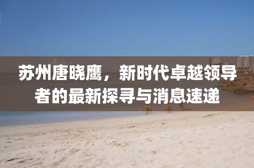 蘇州唐曉鷹，新時代卓越領(lǐng)導(dǎo)者的最新探尋與消息速遞