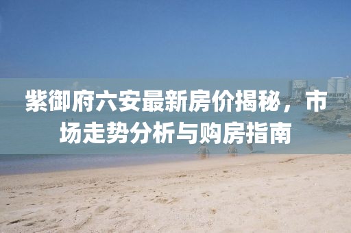 紫御府六安最新房?jī)r(jià)揭秘，市場(chǎng)走勢(shì)分析與購(gòu)房指南