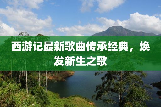 西游記最新歌曲傳承經(jīng)典，煥發(fā)新生之歌