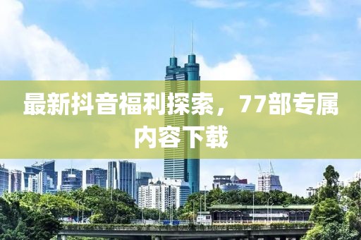最新抖音福利探索，77部專屬內(nèi)容下載