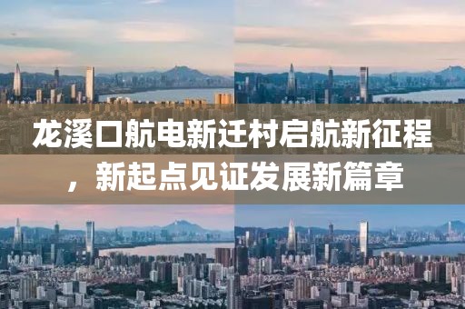 龍溪口航電新遷村啟航新征程，新起點(diǎn)見(jiàn)證發(fā)展新篇章