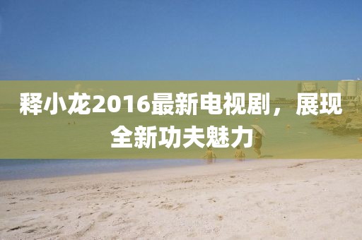 釋小龍2016最新電視劇，展現(xiàn)全新功夫魅力
