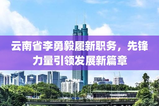 云南省李勇毅履新職務(wù)，先鋒力量引領(lǐng)發(fā)展新篇章