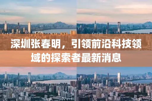 深圳張春明，引領(lǐng)前沿科技領(lǐng)域的探索者最新消息