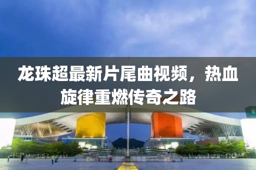 龍珠超最新片尾曲視頻，熱血旋律重燃傳奇之路