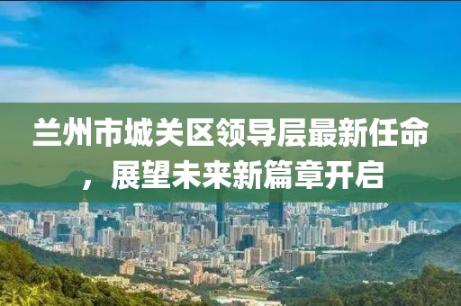 蘭州市城關(guān)區(qū)領(lǐng)導(dǎo)層最新任命，展望未來新篇章開啟
