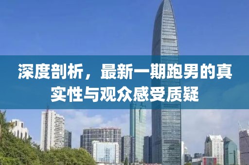 深度剖析，最新一期跑男的真實(shí)性與觀眾感受質(zhì)疑