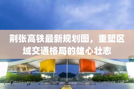 荊張高鐵最新規(guī)劃圖，重塑區(qū)域交通格局的雄心壯志