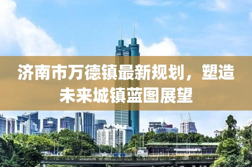 濟(jì)南市萬(wàn)德鎮(zhèn)最新規(guī)劃，塑造未來(lái)城鎮(zhèn)藍(lán)圖展望