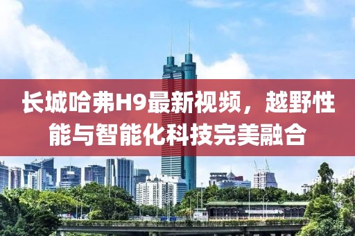 長城哈弗H9最新視頻，越野性能與智能化科技完美融合
