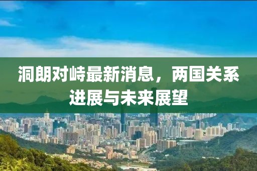 洞朗對(duì)峙最新消息，兩國關(guān)系進(jìn)展與未來展望