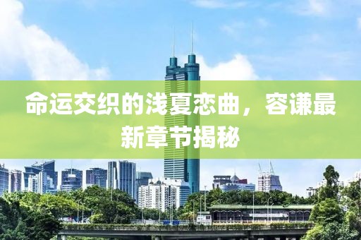 命運交織的淺夏戀曲，容謙最新章節(jié)揭秘
