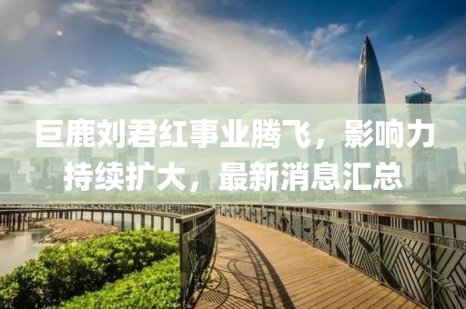 巨鹿劉君紅事業(yè)騰飛，影響力持續(xù)擴(kuò)大，最新消息匯總