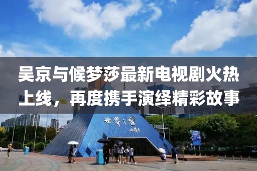 吳京與候夢莎最新電視劇火熱上線，再度攜手演繹精彩故事