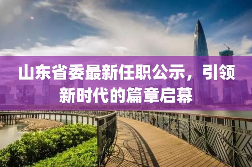 山東省委最新任職公示，引領(lǐng)新時代的篇章啟幕