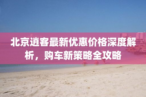 北京逍客最新優(yōu)惠價(jià)格深度解析，購車新策略全攻略