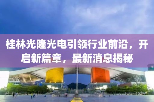 桂林光隆光電引領(lǐng)行業(yè)前沿，開啟新篇章，最新消息揭秘