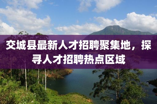 交城縣最新人才招聘聚集地，探尋人才招聘熱點(diǎn)區(qū)域