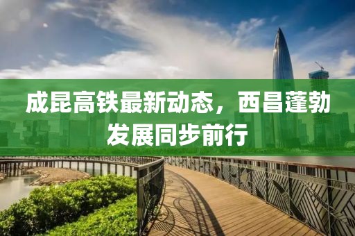 成昆高鐵最新動(dòng)態(tài)，西昌蓬勃發(fā)展同步前行