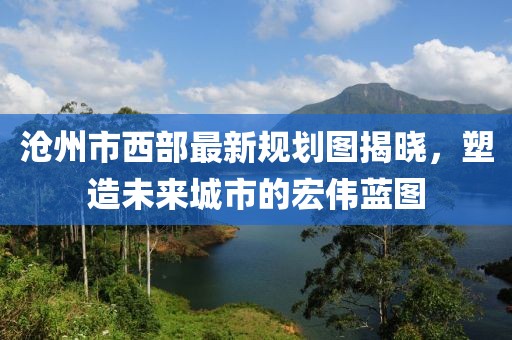 滄州市西部最新規(guī)劃圖揭曉，塑造未來(lái)城市的宏偉藍(lán)圖