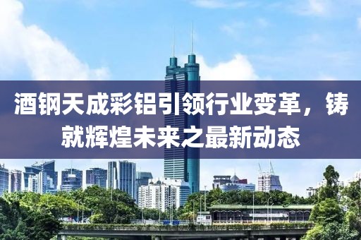 酒鋼天成彩鋁引領(lǐng)行業(yè)變革，鑄就輝煌未來之最新動(dòng)態(tài)