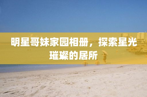 明星哥妹家園相冊(cè)，探索星光璀璨的居所