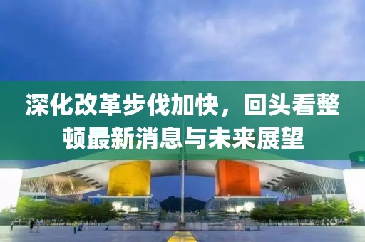 深化改革步伐加快，回頭看整頓最新消息與未來展望