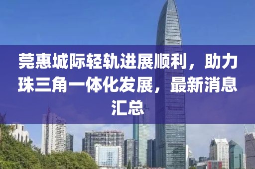 莞惠城際輕軌進展順利，助力珠三角一體化發(fā)展，最新消息匯總