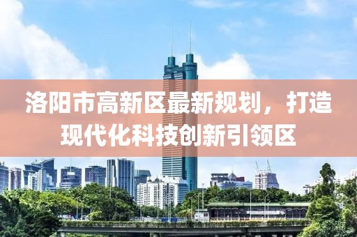 洛陽(yáng)市高新區(qū)最新規(guī)劃，打造現(xiàn)代化科技創(chuàng)新引領(lǐng)區(qū)