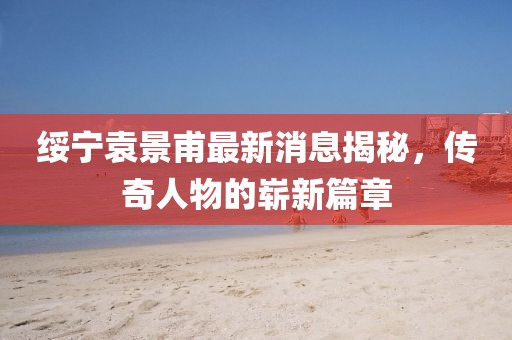 綏寧袁景甫最新消息揭秘，傳奇人物的嶄新篇章