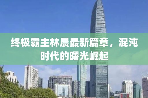 終極霸主林晨最新篇章，混沌時代的曙光崛起