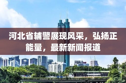 河北省輔警展現(xiàn)風(fēng)采，弘揚正能量，最新新聞報道