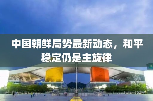 中國朝鮮局勢(shì)最新動(dòng)態(tài)，和平穩(wěn)定仍是主旋律