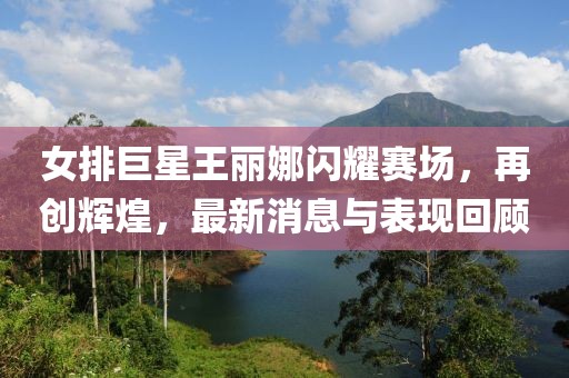 女排巨星王麗娜閃耀賽場，再創(chuàng)輝煌，最新消息與表現(xiàn)回顧