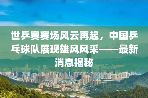 世乒賽賽場風云再起，中國乒乓球隊展現(xiàn)雄風風采——最新消息揭秘