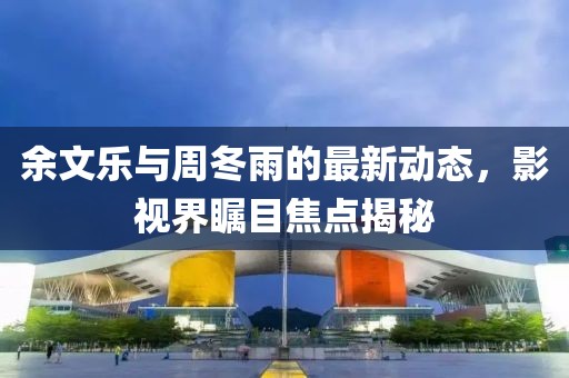 余文樂與周冬雨的最新動(dòng)態(tài)，影視界矚目焦點(diǎn)揭秘