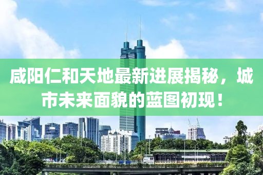 咸陽仁和天地最新進展揭秘，城市未來面貌的藍圖初現(xiàn)！